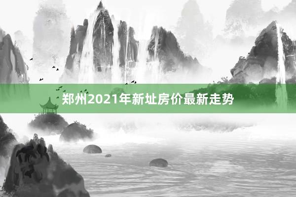 郑州2021年新址房价最新走势